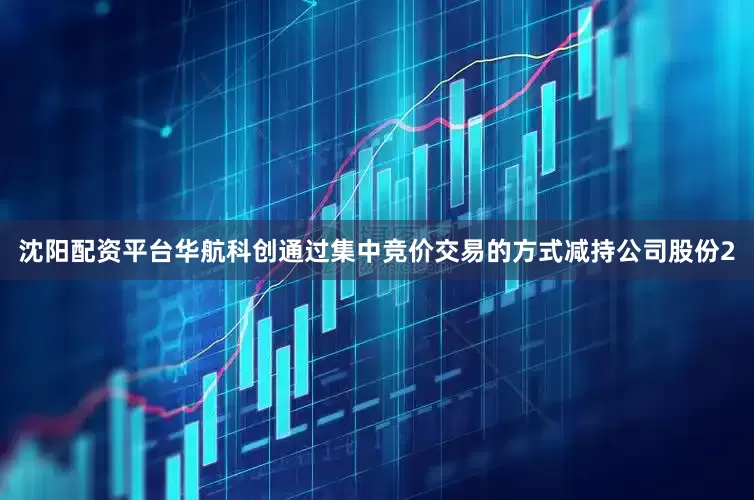 沈阳配资平台华航科创通过集中竞价交易的方式减持公司股份2