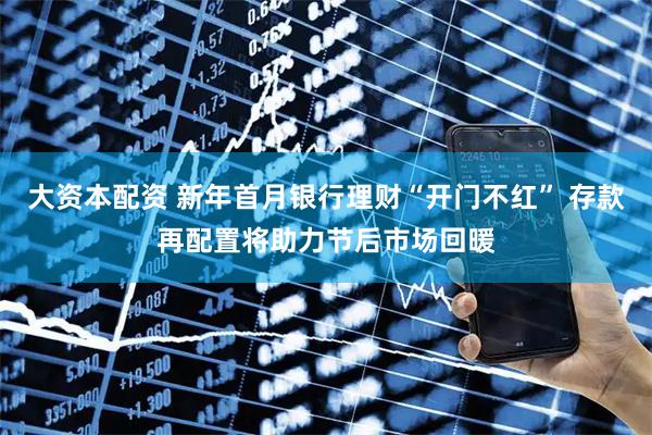大资本配资 新年首月银行理财“开门不红” 存款再配置将助力节后市场回暖