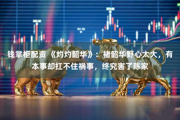 钱掌柜配资 《灼灼韶华》：褚韶华野心太大，有本事却扛不住祸事，终究害了陈家