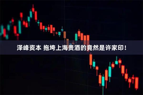 泽峰资本 拖垮上海贵酒的竟然是许家印！