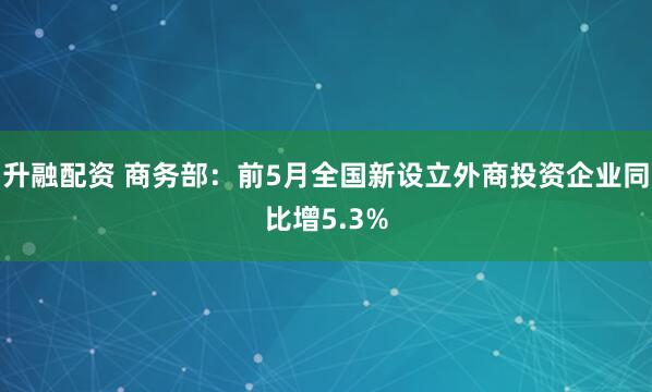 升融配资 商务部：前5月全国新设立外商投资企业同比增5.3%