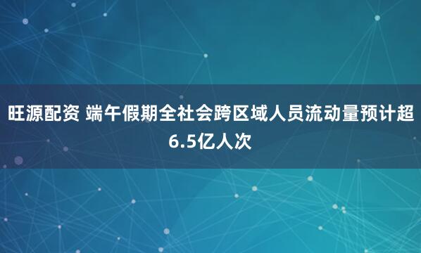旺源配资 端午假期全社会跨区域人员流动量预计超6.5亿人次